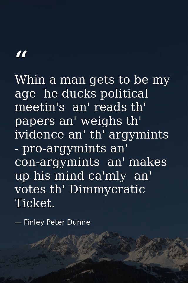 Whin a man gets to be my age  he ducks political meetin's  an' reads th' papers an' weighs th' ividence an' th' argymint — Finley Peter Dunne