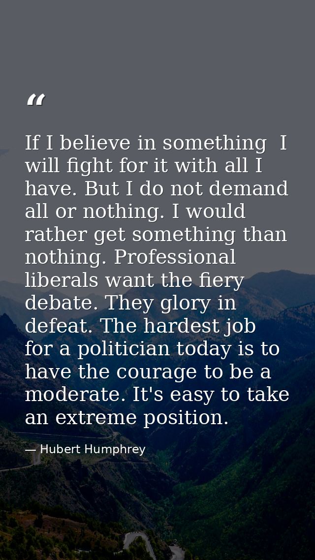 If I believe in something  I will fight for it with all I have. But I do not demand all or nothing. I would rather get s — Hubert Humphrey