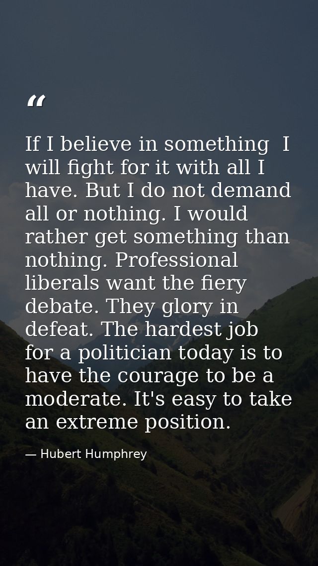 If I believe in something  I will fight for it with all I have. But I do not demand all or nothing. I would rather get s — Hubert Humphrey