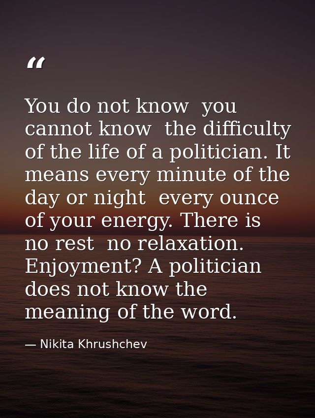 You do not know  you cannot know  the difficulty of the life of a politician. It means every minute of the day or night  — Nikita Khrushchev