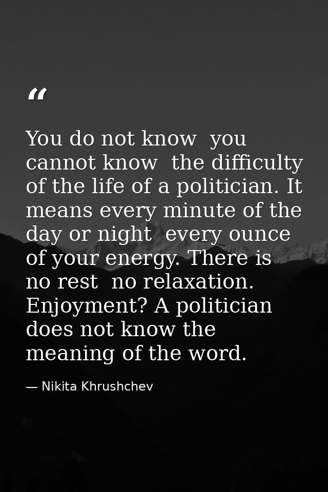 You do not know  you cannot know  the difficulty of the life of a politician. It means every minute of the day or night  — Nikita Khrushchev