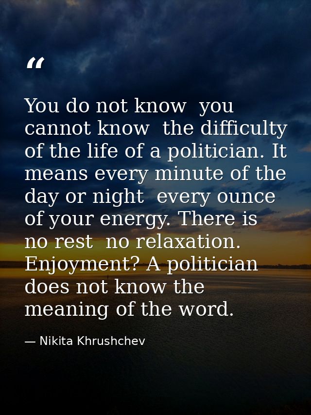You do not know  you cannot know  the difficulty of the life of a politician. It means every minute of the day or night  — Nikita Khrushchev