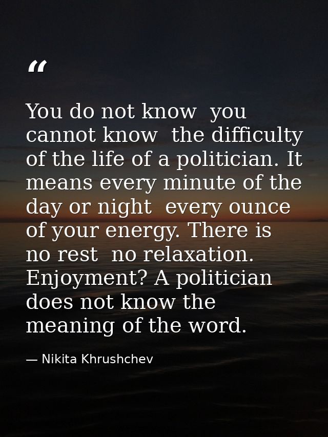 You do not know  you cannot know  the difficulty of the life of a politician. It means every minute of the day or night  — Nikita Khrushchev