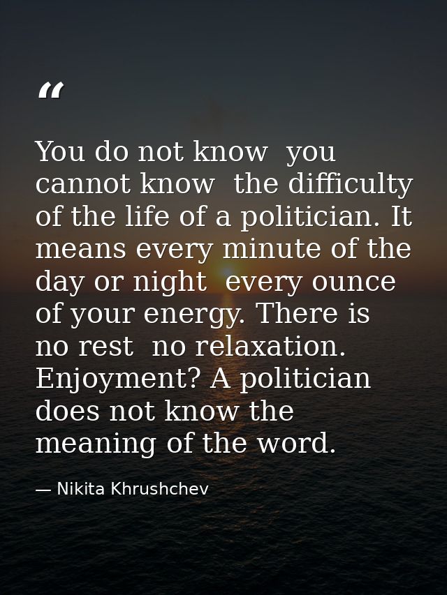 You do not know  you cannot know  the difficulty of the life of a politician. It means every minute of the day or night  — Nikita Khrushchev