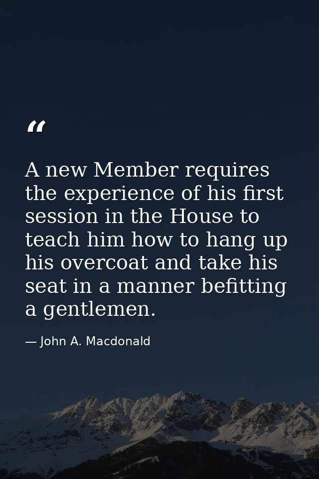 A new Member requires the experience of his first session in the House to teach him how to hang up his overcoat and take — John A. Macdonald