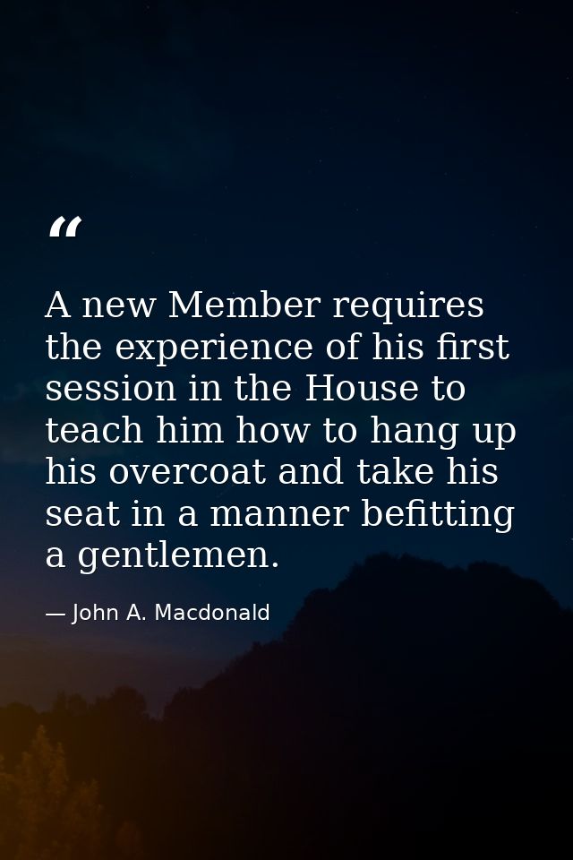 A new Member requires the experience of his first session in the House to teach him how to hang up his overcoat and take — John A. Macdonald