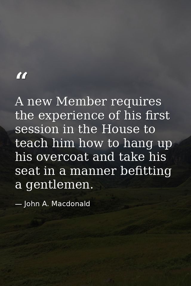 A new Member requires the experience of his first session in the House to teach him how to hang up his overcoat and take — John A. Macdonald