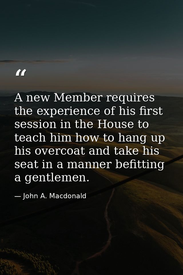 A new Member requires the experience of his first session in the House to teach him how to hang up his overcoat and take — John A. Macdonald