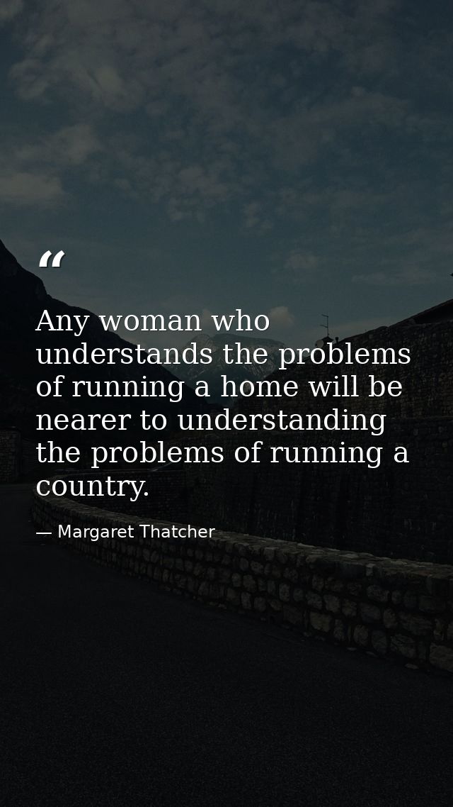 Any woman who understands the problems of running a home will be nearer to understanding the problems of running a count — Margaret Thatcher