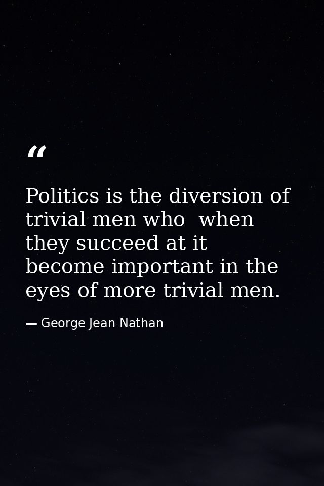 Politics is the diversion of trivial men who  when they succeed at it  become important in the eyes of more trivial men. — George Jean Nathan