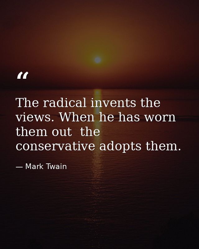 The radical invents the views. When he has worn them out  the conservative adopts them. — Mark Twain
