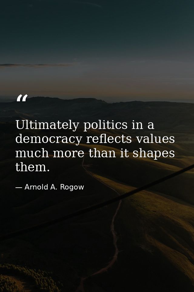 Ultimately politics in a democracy reflects values much more than it shapes them. — Arnold A. Rogow