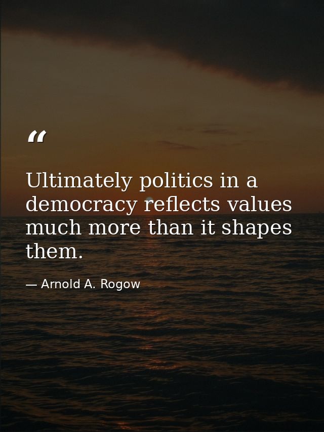 Ultimately politics in a democracy reflects values much more than it shapes them. — Arnold A. Rogow