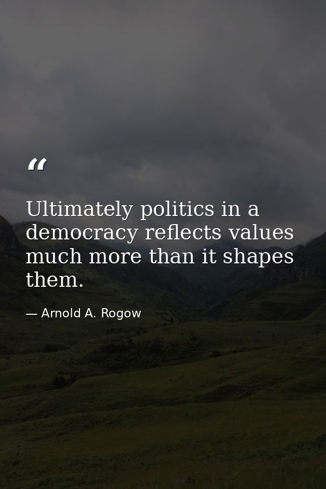 Ultimately politics in a democracy reflects values much more than it shapes them. — Arnold A. Rogow