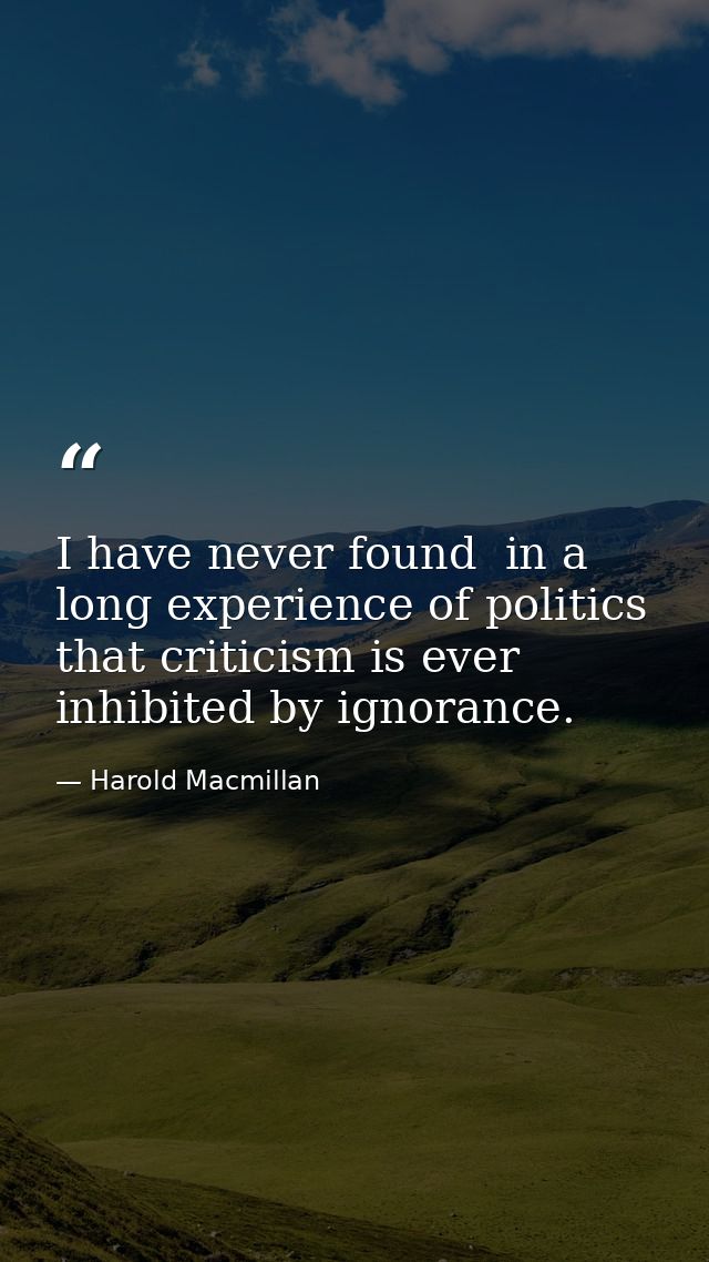 I have never found  in a long experience of politics  that criticism is ever inhibited by ignorance. — Harold Macmillan
