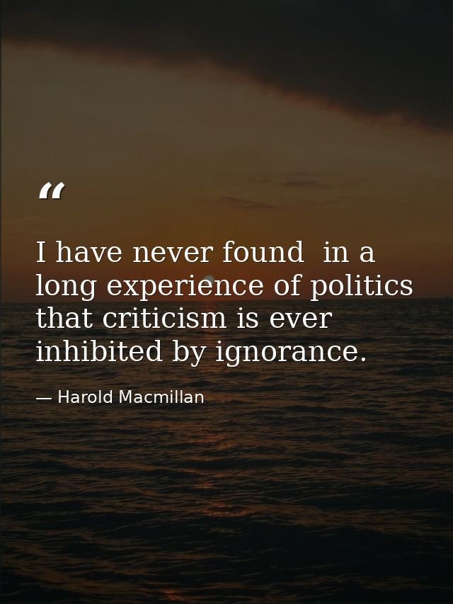 I have never found  in a long experience of politics  that criticism is ever inhibited by ignorance. — Harold Macmillan