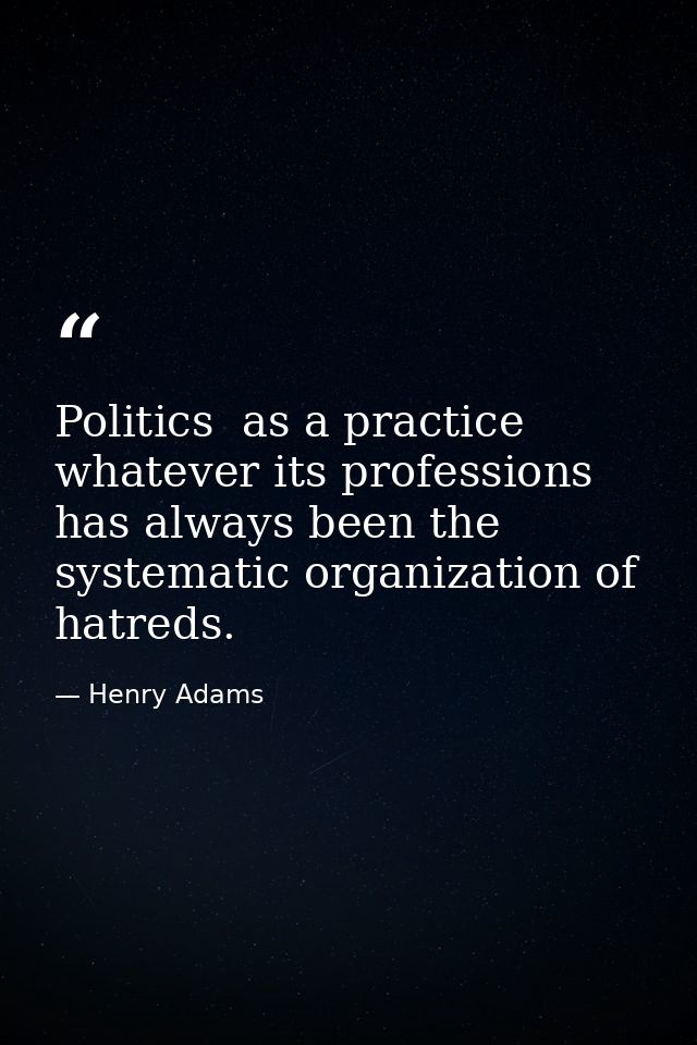 Politics  as a practice  whatever its professions  has always been the systematic organization of hatreds. — Henry Adams