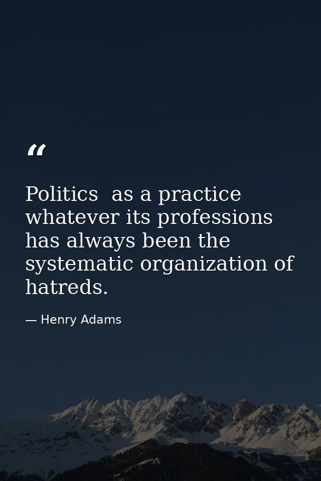 Politics  as a practice  whatever its professions  has always been the systematic organization of hatreds. — Henry Adams