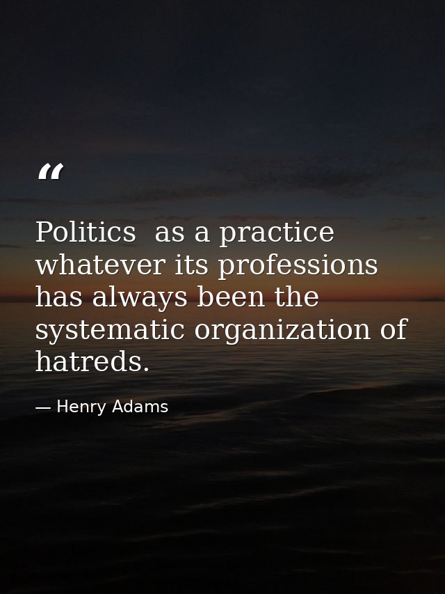 Politics  as a practice  whatever its professions  has always been the systematic organization of hatreds. — Henry Adams