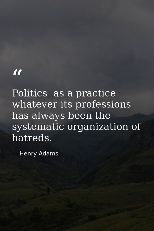 Politics  as a practice  whatever its professions  has always been the systematic organization of hatreds. — Henry Adams