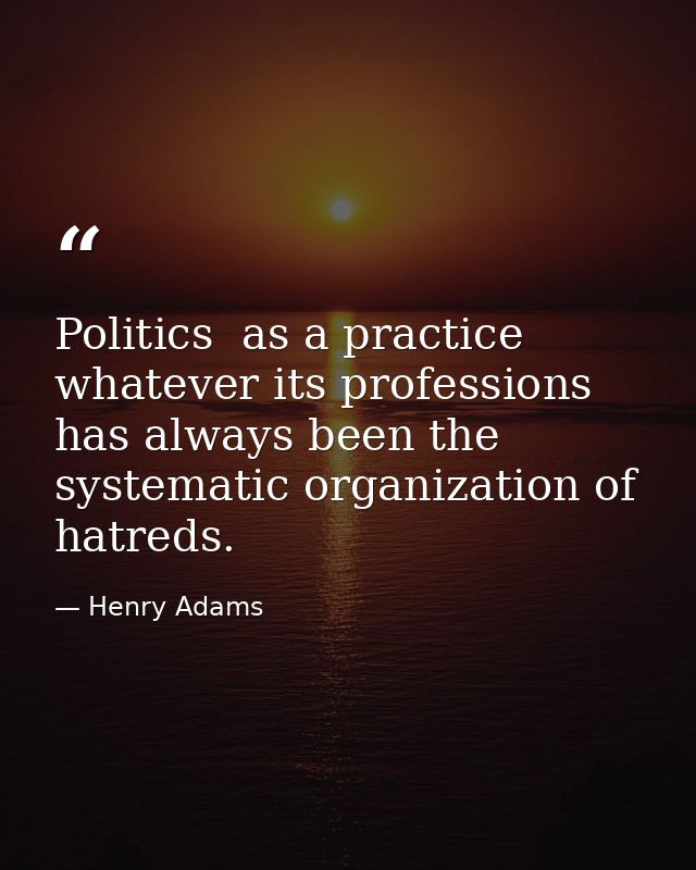 Politics  as a practice  whatever its professions  has always been the systematic organization of hatreds. — Henry Adams