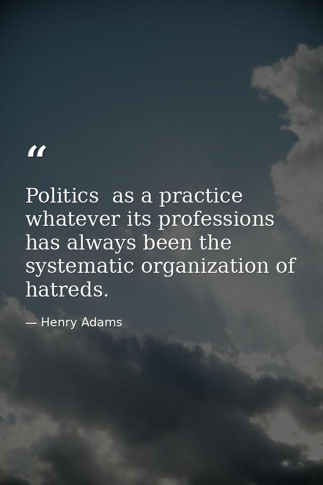 Politics  as a practice  whatever its professions  has always been the systematic organization of hatreds. — Henry Adams