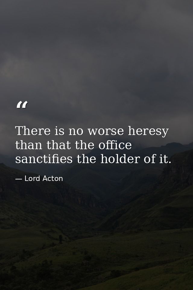 There is no worse heresy than that the office sanctifies the holder of it. — Lord Acton