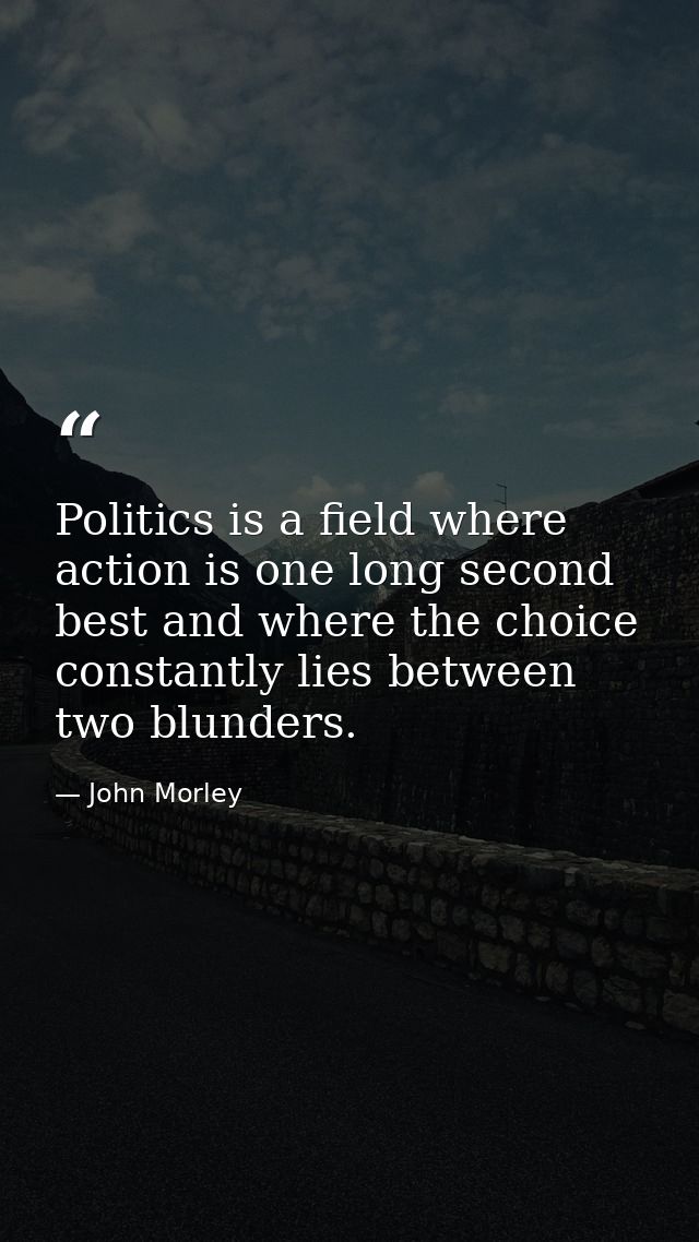 Politics is a field where action is one long second best and where the choice constantly lies between two blunders. — John Morley