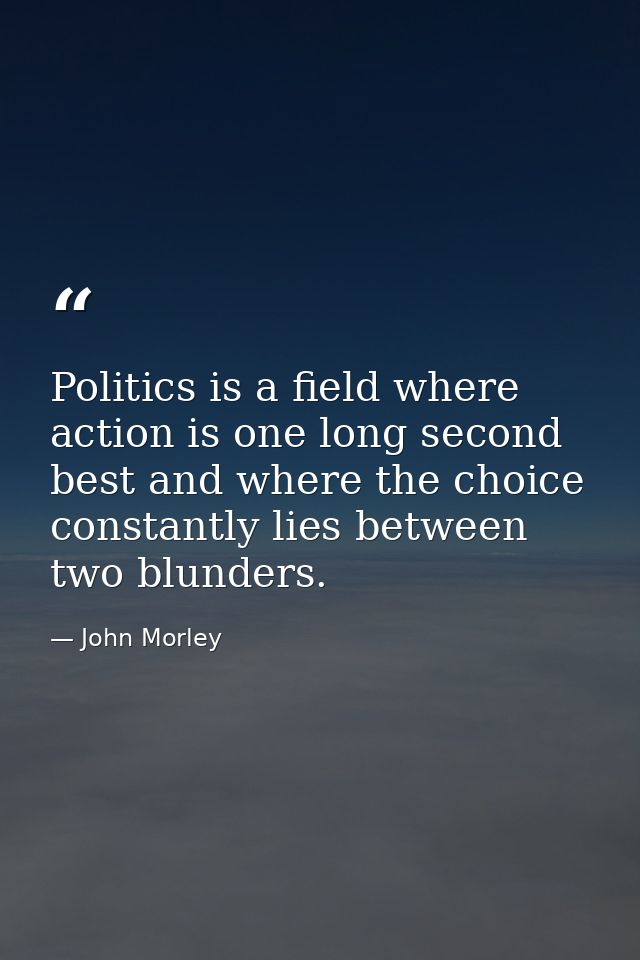 Politics is a field where action is one long second best and where the choice constantly lies between two blunders. — John Morley