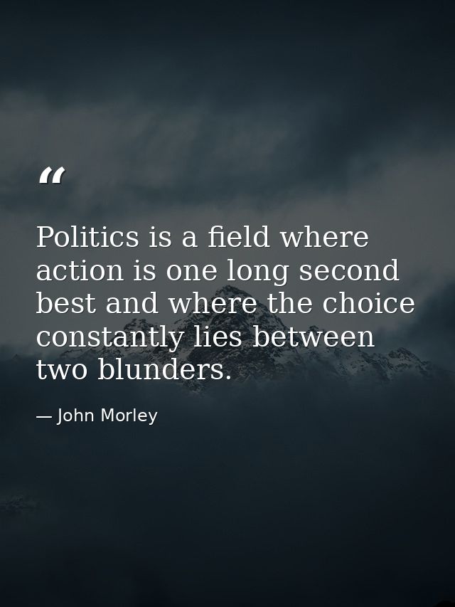 Politics is a field where action is one long second best and where the choice constantly lies between two blunders. — John Morley