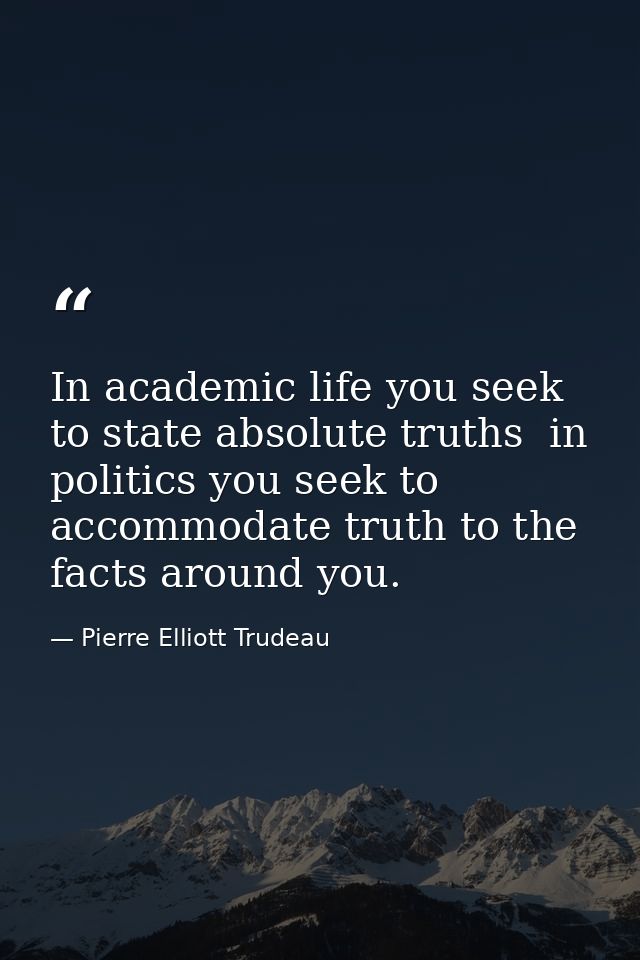 In academic life you seek to state absolute truths  in politics you seek to accommodate truth to the facts around you. — Pierre Elliott Trudeau