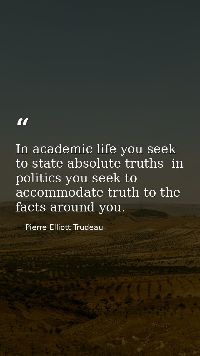In academic life you seek to state absolute truths  in politics you seek to accommodate truth to the facts around you. — Pierre Elliott Trudeau