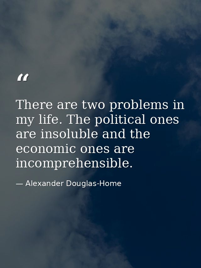 There are two problems in my life. The political ones are insoluble and the economic ones are incomprehensible. — Alexander Douglas-Home