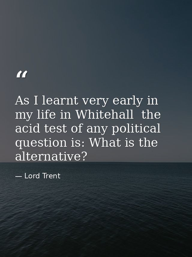 As I learnt very early in my life in Whitehall  the acid test of any political question is: What is the alternative? — Lord Trent