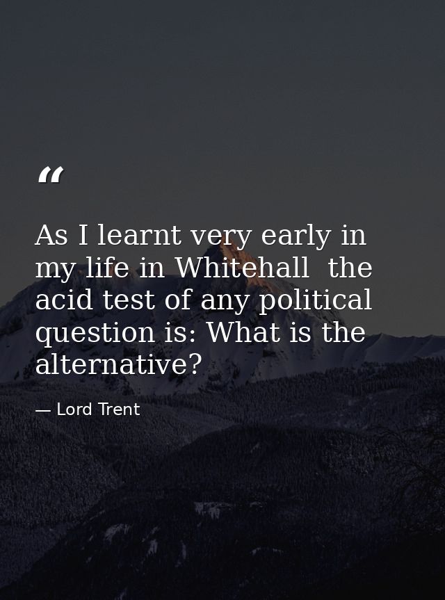 As I learnt very early in my life in Whitehall  the acid test of any political question is: What is the alternative? — Lord Trent