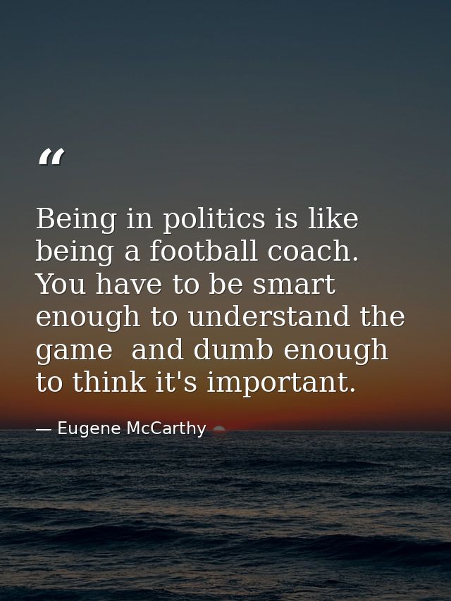 Being in politics is like being a football coach. You have to be smart enough to understand the game  and dumb enough to — Eugene McCarthy