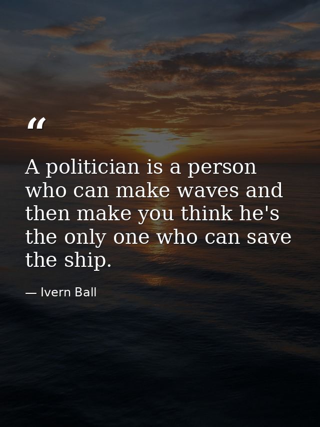 A politician is a person who can make waves and then make you think he's the only one who can save the ship. — Ivern Ball