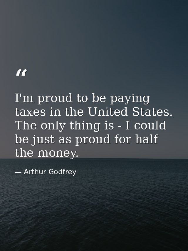 I'm proud to be paying taxes in the United States. The only thing is - I could be just as proud for half the money. — Arthur Godfrey