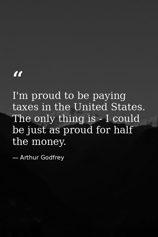 I'm proud to be paying taxes in the United States. The only thing is - I could be just as proud for half the money. — Arthur Godfrey