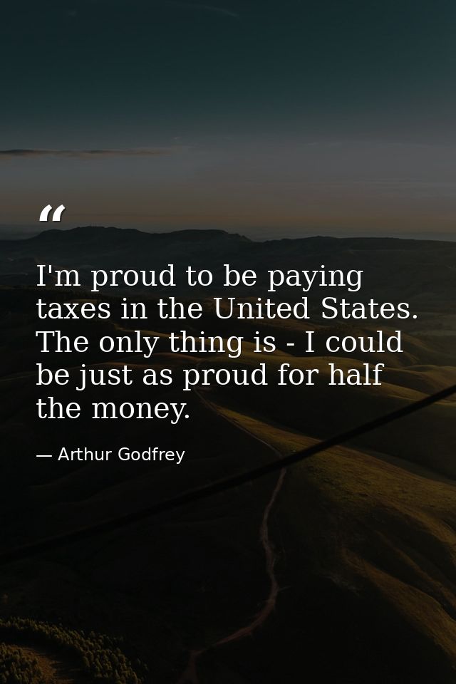 I'm proud to be paying taxes in the United States. The only thing is - I could be just as proud for half the money. — Arthur Godfrey