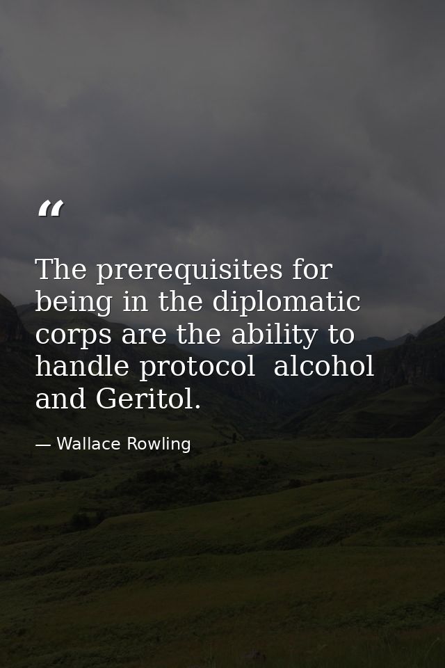 The prerequisites for being in the diplomatic corps are the ability to handle protocol  alcohol  and Geritol. — Wallace Rowling