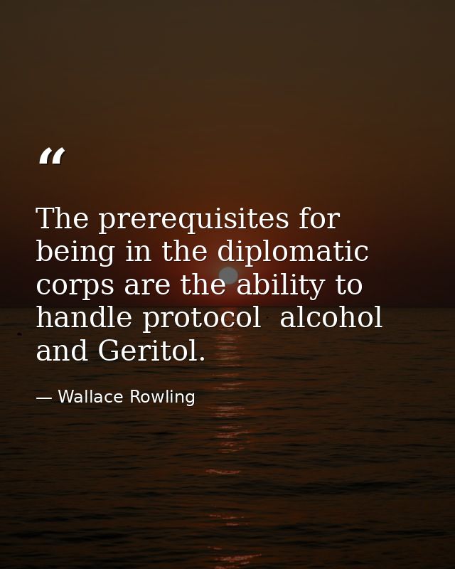 The prerequisites for being in the diplomatic corps are the ability to handle protocol  alcohol  and Geritol. — Wallace Rowling