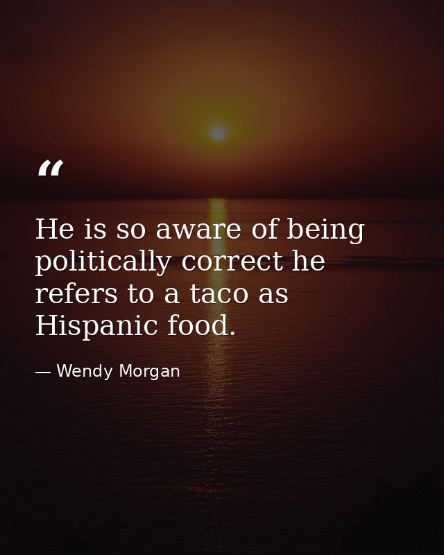 He is so aware of being politically correct he refers to a taco as Hispanic food. — Wendy Morgan