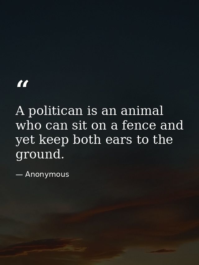 A politican is an animal who can sit on a fence and yet keep both ears to the ground. — Anonymous