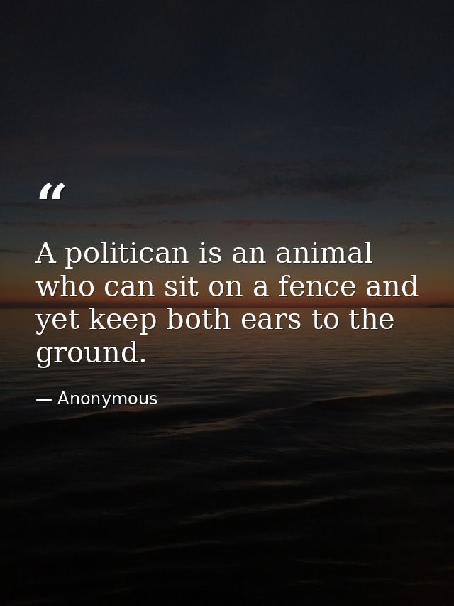 A politican is an animal who can sit on a fence and yet keep both ears to the ground. — Anonymous