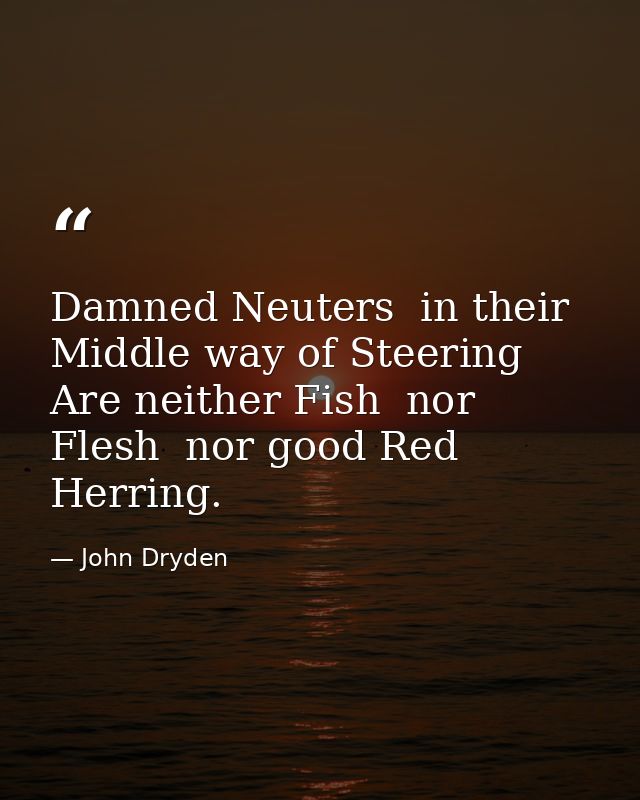 Damned Neuters  in their Middle way of Steering  Are neither Fish  nor Flesh  nor good Red Herring. — John Dryden