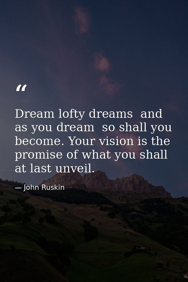 Dream lofty dreams  and as you dream  so shall you become. Your vision is the promise of what you shall at last unveil. — John Ruskin