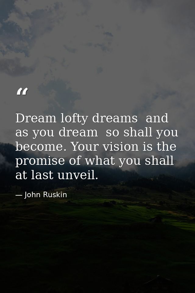 Dream lofty dreams  and as you dream  so shall you become. Your vision is the promise of what you shall at last unveil. — John Ruskin