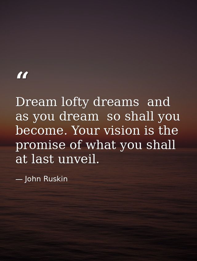 Dream lofty dreams  and as you dream  so shall you become. Your vision is the promise of what you shall at last unveil. — John Ruskin