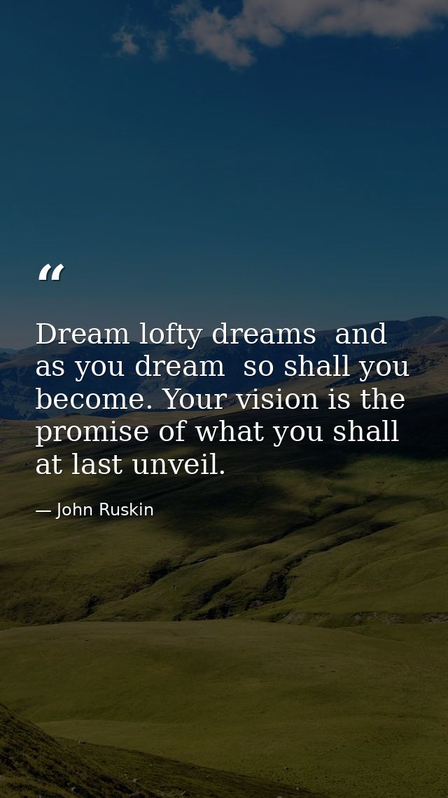 Dream lofty dreams  and as you dream  so shall you become. Your vision is the promise of what you shall at last unveil. — John Ruskin